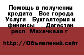 Помощь в получении кредита - Все города Услуги » Бухгалтерия и финансы   . Дагестан респ.,Махачкала г.